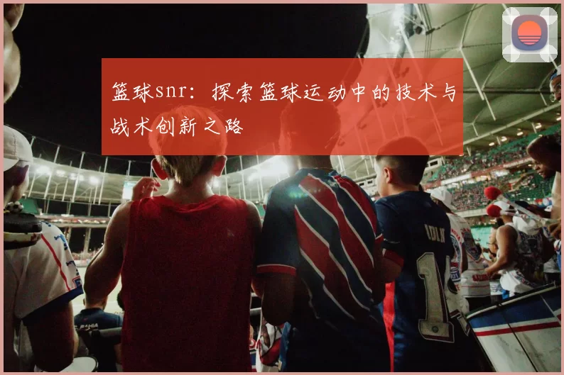 篮球snr：探索篮球运动中的技术与战术创新之路
