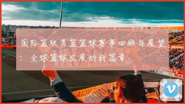 国际篮联男篮篮球赛事回顾与展望：全球篮球发展的新篇章