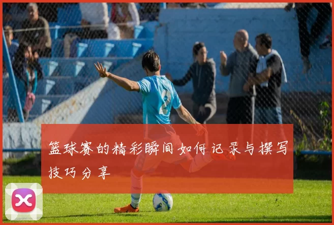 篮球赛的精彩瞬间如何记录与撰写技巧分享