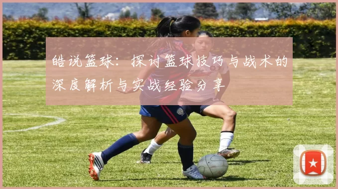 皓说篮球：探讨篮球技巧与战术的深度解析与实战经验分享