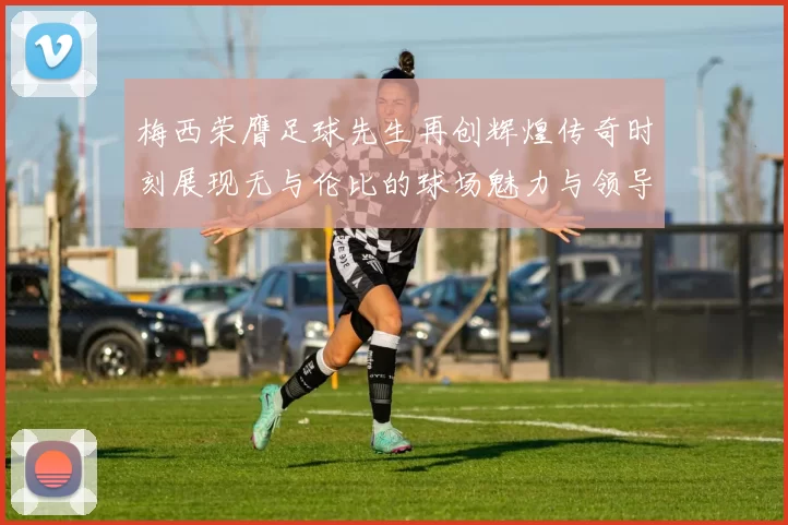 梅西荣膺足球先生再创辉煌传奇时刻展现无与伦比的球场魅力与领导力