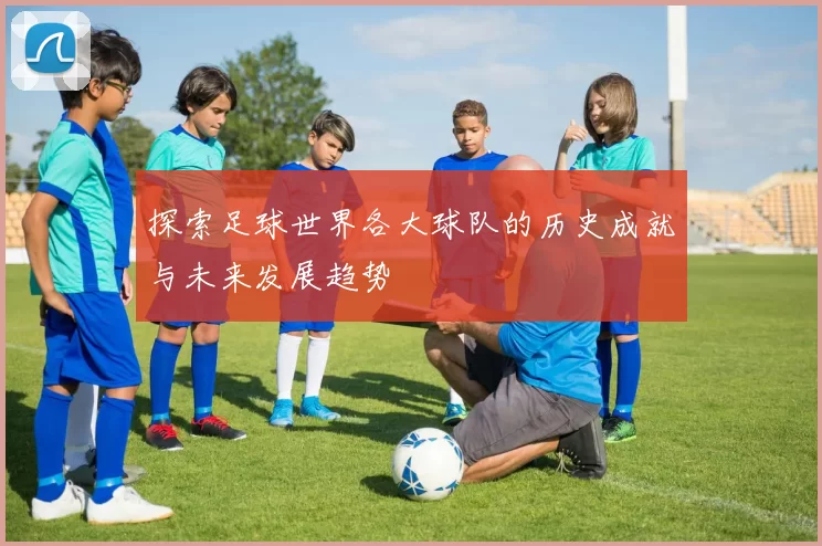 探索足球世界各大球队的历史成就与未来发展趋势